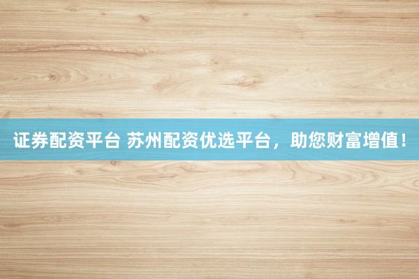 证券配资平台 苏州配资优选平台，助您财富增值！