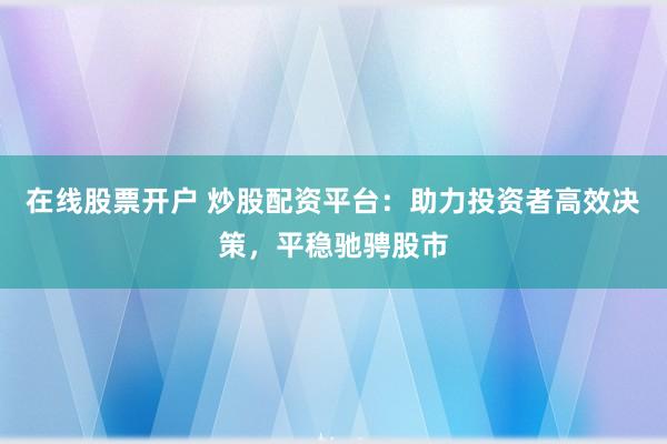 在线股票开户 炒股配资平台：助力投资者高效决策，平稳驰骋股市