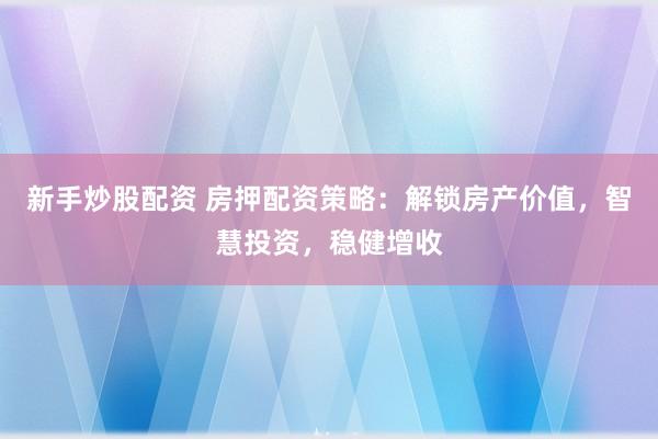 新手炒股配资 房押配资策略：解锁房产价值，智慧投资，稳健增收