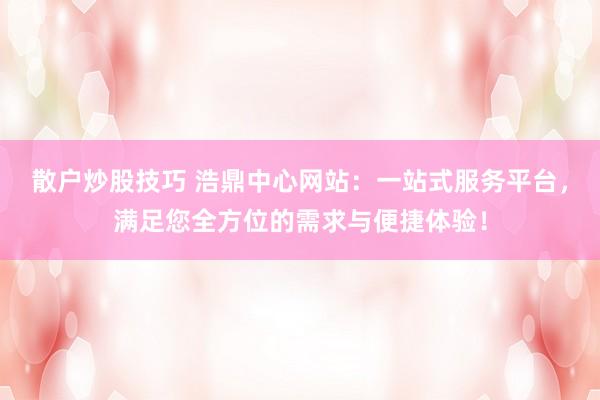 散户炒股技巧 浩鼎中心网站：一站式服务平台，满足您全方位的需求与便捷体验！