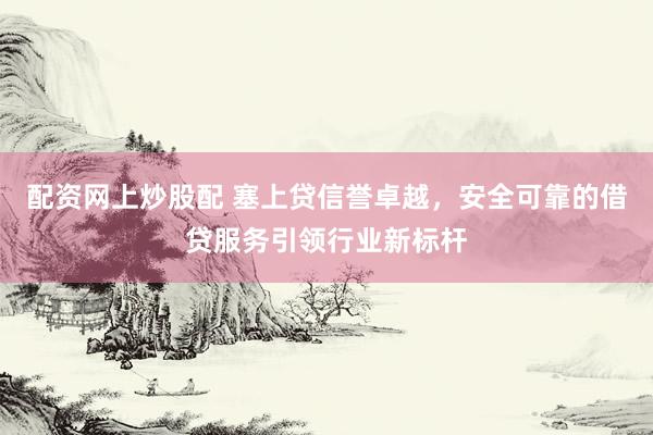 配资网上炒股配 塞上贷信誉卓越，安全可靠的借贷服务引领行业新标杆